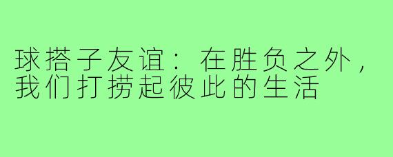 球搭子友谊:在胜负之外,我们打捞起彼此的生活