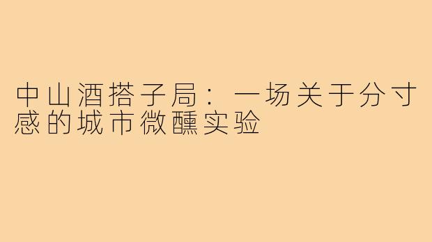 中山酒搭子局:一场关于分寸感的城市微醺实验