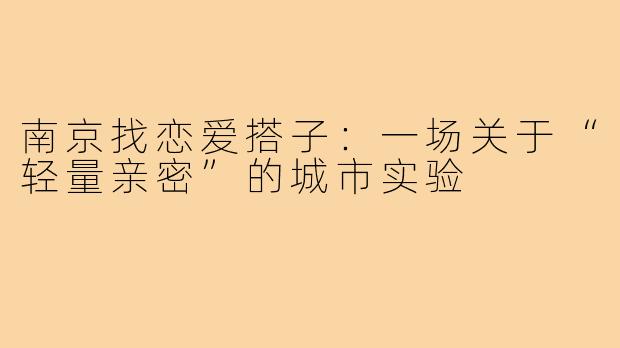 南京找恋爱搭子：一场关于“轻量亲密”的城市实验