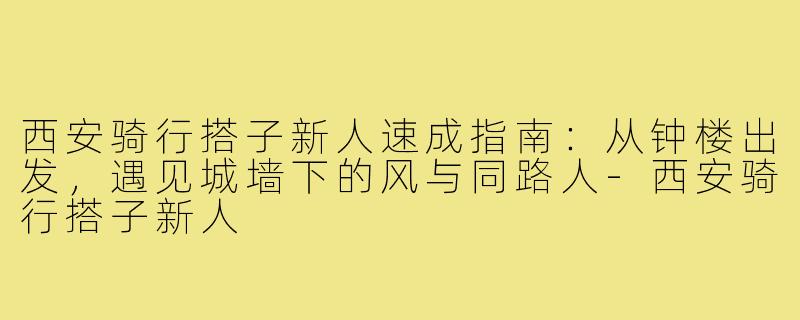 西安骑行搭子新人速成指南:从钟楼出发,遇见城墙下的风与同路人-西安骑行搭子新人
