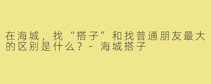 在海城,找“搭子”和找普通朋友最大的区别是什么?-海城搭子