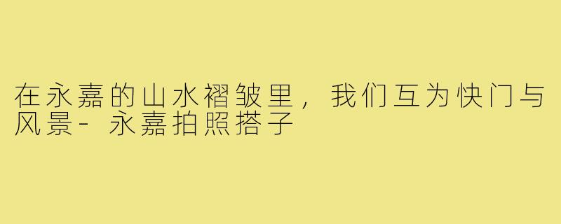 在永嘉的山水褶皱里,我们互为快门与风景-永嘉拍照搭子