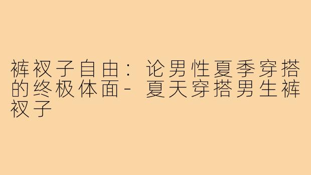 裤衩子自由:论男性夏季穿搭的终极体面-夏天穿搭男生裤衩子