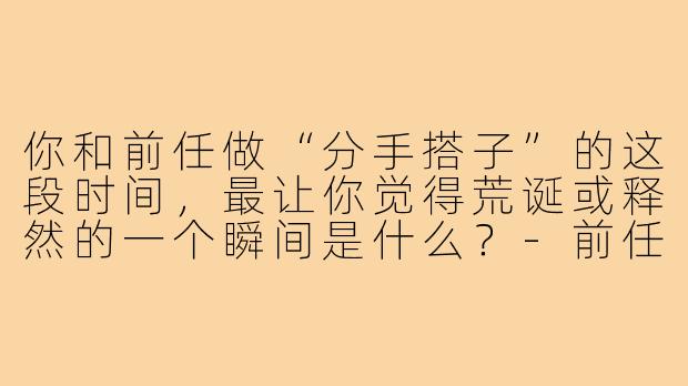 你和前任做“分手搭子”的这段时间,最让你觉得荒诞或释然的一个瞬间是什么?-前任的分手搭子
