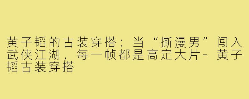 黄子韬的古装穿搭:当“撕漫男”闯入武侠江湖,每一帧都是高定大片-黄子韬古装穿搭