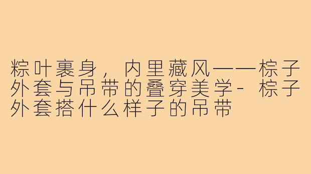 粽叶裹身,内里藏风——棕子外套与吊带的叠穿美学-棕子外套搭什么样子的吊带