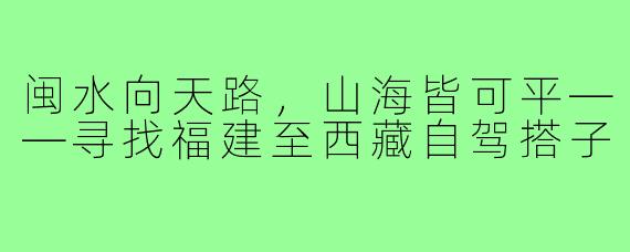 闽水向天路，山海皆可平——寻找福建至西藏自驾搭子