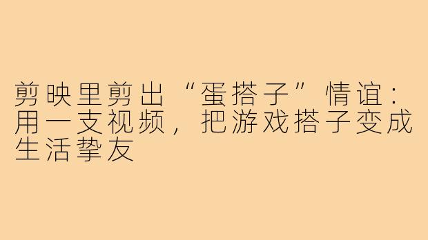 剪映里剪出“蛋搭子”情谊:用一支视频,把游戏搭子变成生活挚友