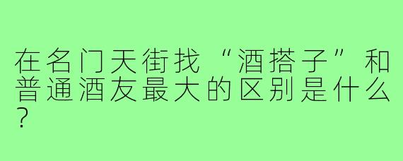 在名门天街找“酒搭子”和普通酒友最大的区别是什么?