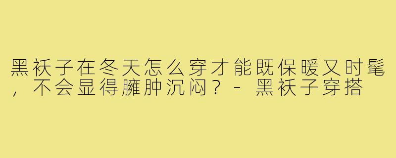 黑袄子在冬天怎么穿才能既保暖又时髦,不会显得臃肿沉闷?-黑袄子穿搭