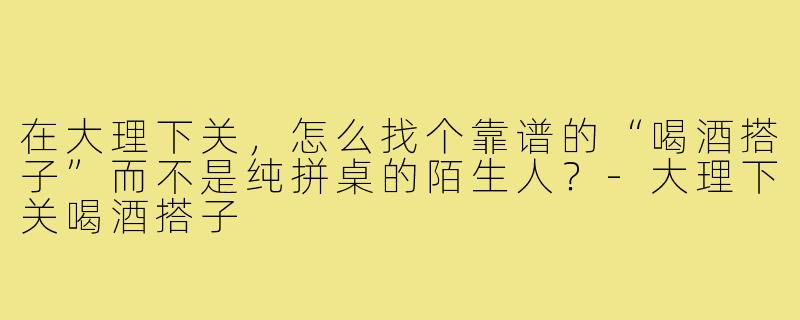 在大理下关,怎么找个靠谱的“喝酒搭子”而不是纯拼桌的陌生人?-大理下关喝酒搭子