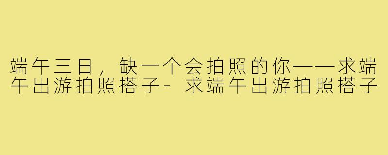 端午三日，缺一个会拍照的你——求端午出游拍照搭子-求端午出游拍照搭子