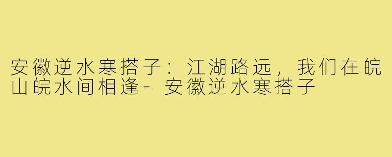 安徽逆水寒搭子:江湖路远,我们在皖山皖水间相逢-安徽逆水寒搭子