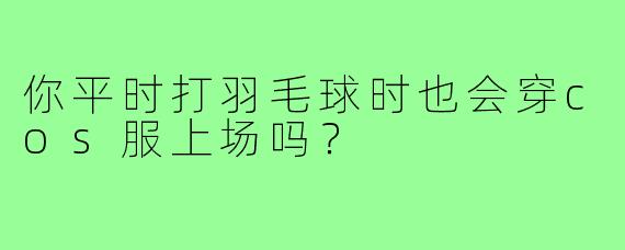 你平时打羽毛球时也会穿cos服上场吗？