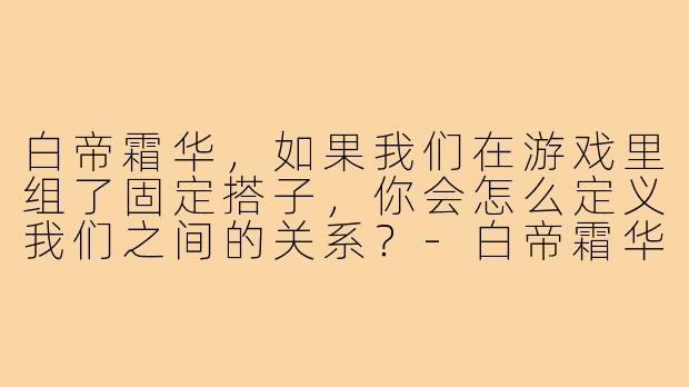 白帝霜华,如果我们在游戏里组了固定搭子,你会怎么定义我们之间的关系?-白帝霜华游戏搭子