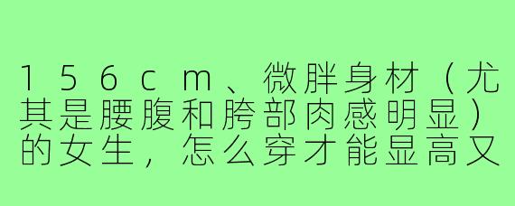 156cm、微胖身材(尤其是腰腹和胯部肉感明显)的女生,怎么穿才能显高又显瘦,同时避免“圆滚滚”的土气感?