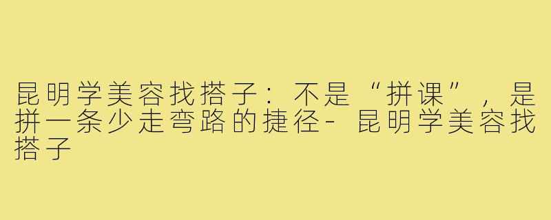昆明学美容找搭子:不是“拼课”,是拼一条少走弯路的捷径-昆明学美容找搭子