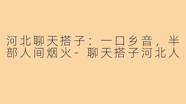 河北聊天搭子:一口乡音,半部人间烟火-聊天搭子河北人