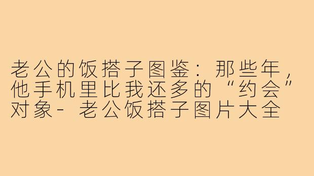 老公的饭搭子图鉴:那些年,他手机里比我还多的“约会”对象-老公饭搭子图片大全