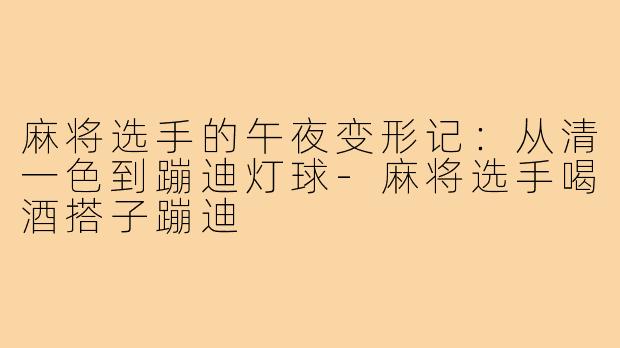 麻将选手的午夜变形记:从清一色到蹦迪灯球-麻将选手喝酒搭子蹦迪