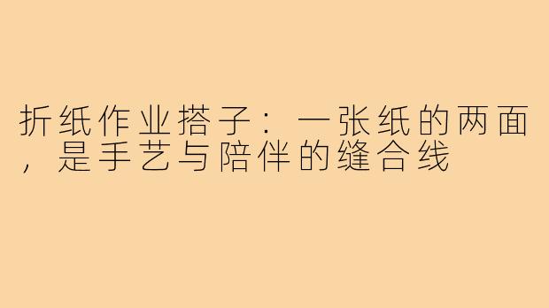 折纸作业搭子：一张纸的两面，是手艺与陪伴的缝合线