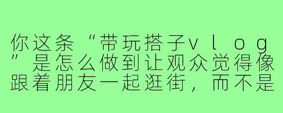 你这条“带玩搭子vlog”是怎么做到让观众觉得像跟着朋友一起逛街,而不是在看教程的?