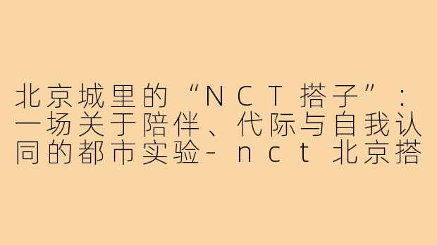 北京城里的“NCT搭子”:一场关于陪伴、代际与自我认同的都市实验-nct北京搭子