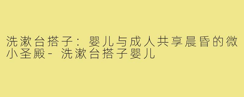 洗漱台搭子:婴儿与成人共享晨昏的微小圣殿-洗漱台搭子婴儿
