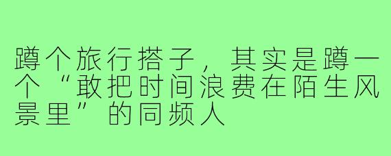 蹲个旅行搭子,其实是蹲一个“敢把时间浪费在陌生风景里”的同频人