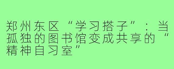 郑州东区“学习搭子”：当孤独的图书馆变成共享的“精神自习室”