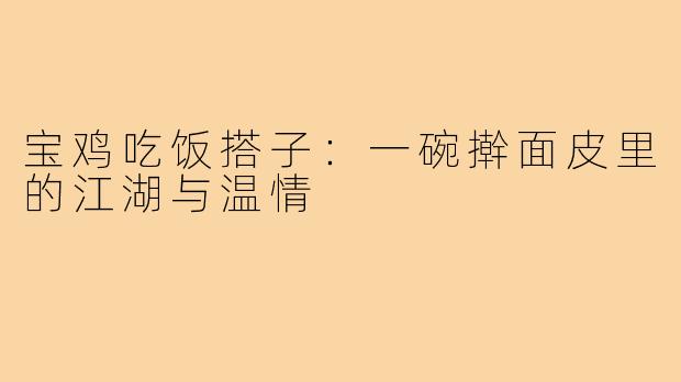 宝鸡吃饭搭子:一碗擀面皮里的江湖与温情