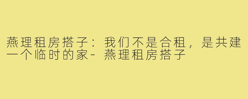燕理租房搭子:我们不是合租,是共建一个临时的家-燕理租房搭子