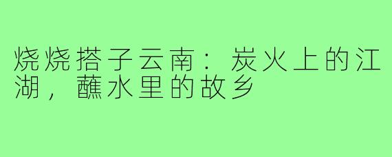 烧烧搭子云南：炭火上的江湖，蘸水里的故乡