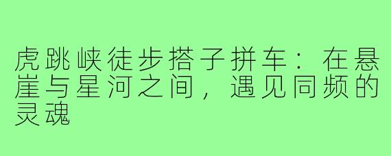 虎跳峡徒步搭子拼车:在悬崖与星河之间,遇见同频的灵魂