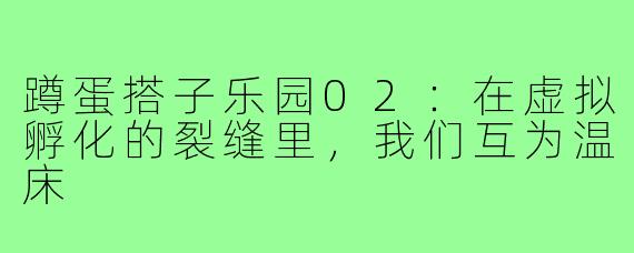 蹲蛋搭子乐园02:在虚拟孵化的裂缝里,我们互为温床