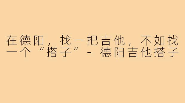 在德阳,找一把吉他,不如找一个“搭子”-德阳吉他搭子