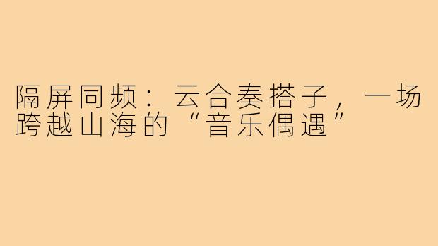 隔屏同频:云合奏搭子,一场跨越山海的“音乐偶遇”