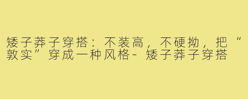 矮子莽子穿搭:不装高,不硬拗,把“敦实”穿成一种风格-矮子莽子穿搭