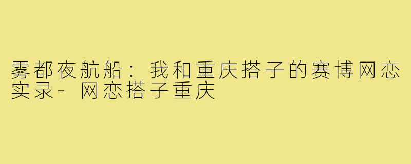 雾都夜航船:我和重庆搭子的赛博网恋实录-网恋搭子重庆