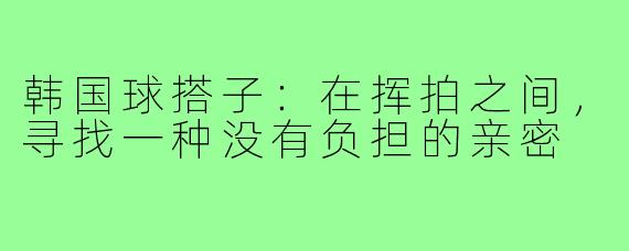 韩国球搭子:在挥拍之间,寻找一种没有负担的亲密