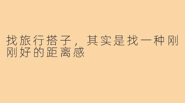 找旅行搭子,其实是找一种刚刚好的距离感