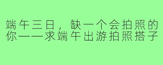 端午三日，缺一个会拍照的你——求端午出游拍照搭子
