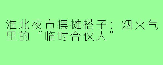 淮北夜市摆摊搭子:烟火气里的“临时合伙人”