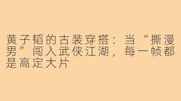 黄子韬的古装穿搭:当“撕漫男”闯入武侠江湖,每一帧都是高定大片