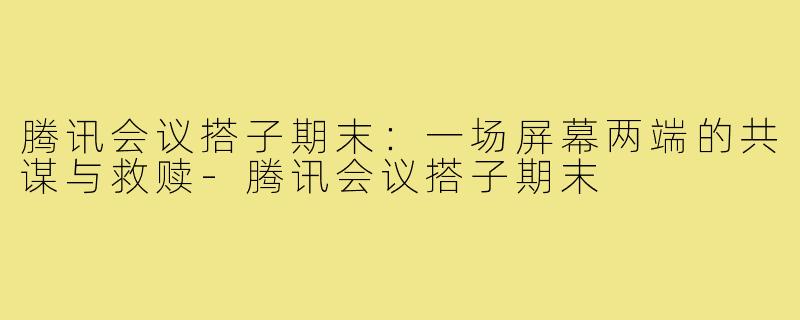 腾讯会议搭子期末:一场屏幕两端的共谋与救赎-腾讯会议搭子期末