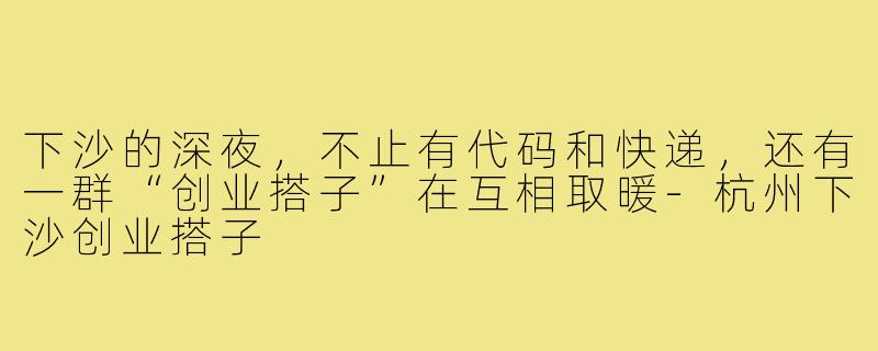 下沙的深夜,不止有代码和快递,还有一群“创业搭子”在互相取暖-杭州下沙创业搭子