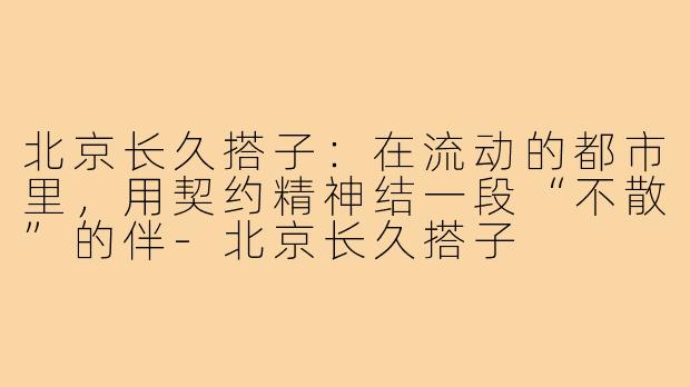 北京长久搭子:在流动的都市里,用契约精神结一段“不散”的伴-北京长久搭子