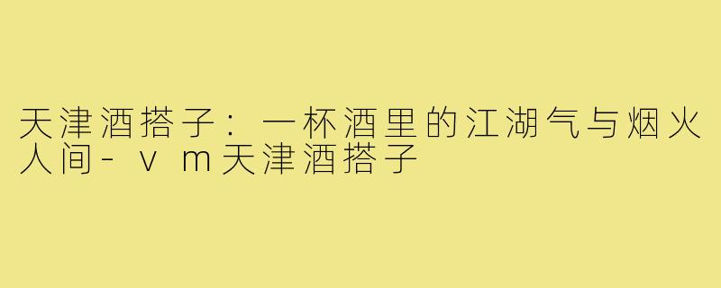 天津酒搭子:一杯酒里的江湖气与烟火人间-vm天津酒搭子