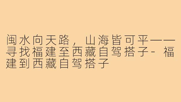 闽水向天路，山海皆可平——寻找福建至西藏自驾搭子-福建到西藏自驾搭子