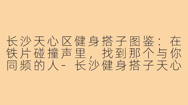 长沙天心区健身搭子图鉴:在铁片碰撞声里,找到那个与你同频的人-长沙健身搭子天心区